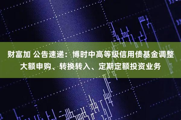 财富加 公告速递：博时中高等级信用债基金调整大额申购、转换转入、定期定额投资业务