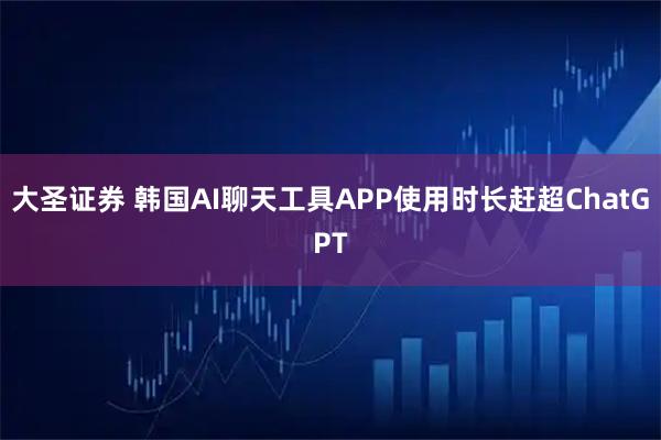 大圣证券 韩国AI聊天工具APP使用时长赶超ChatGPT
