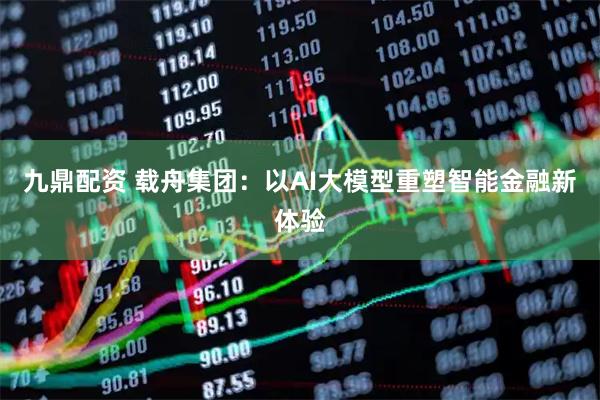 九鼎配资 载舟集团:以AI大模型重塑智能金融新体验