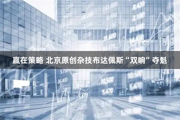 赢在策略 北京原创杂技布达佩斯“双响”夺魁