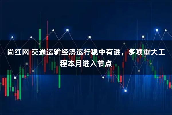 尚红网 交通运输经济运行稳中有进,多项重大工程本月进入节点