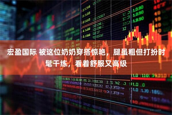 宏盈国际 被这位奶奶穿搭惊艳,腿虽粗但打扮时髦干练,看着舒服又高级